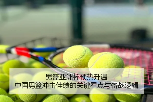 男篮亚洲杯预热升温 中国男篮冲击佳绩的关键看点与备战逻辑