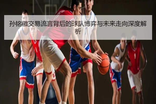 孙铭徽交易流言背后的球队博弈与未来走向深度解析