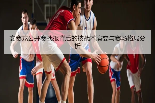 安赛龙公开赛战报背后的技战术演变与赛场格局分析