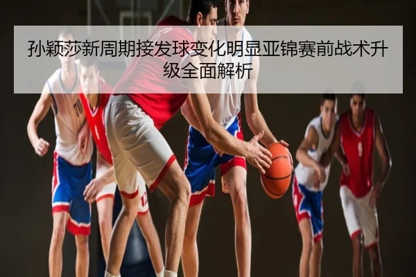 孙颖莎新周期接发球变化明显亚锦赛前战术升级全面解析