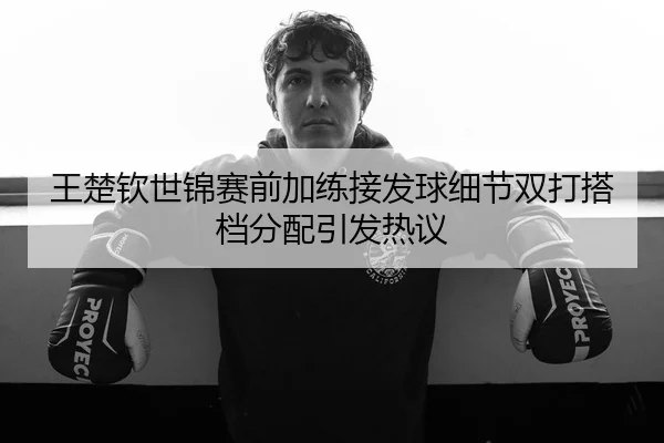 王楚钦世锦赛前加练接发球细节双打搭档分配引发热议
