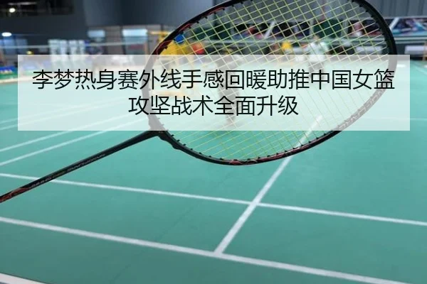 李梦热身赛外线手感回暖助推中国女篮攻坚战术全面升级
