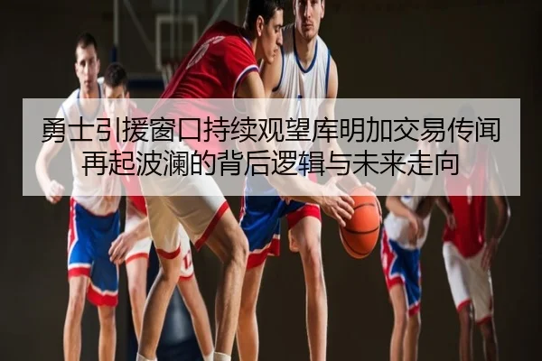 勇士引援窗口持续观望库明加交易传闻再起波澜的背后逻辑与未来走向