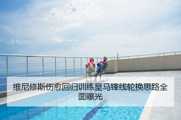 维尼修斯伤愈回归训练皇马锋线轮换思路全面曝光