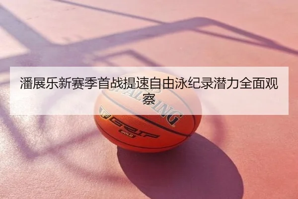 潘展乐新赛季首战提速自由泳纪录潜力全面观察