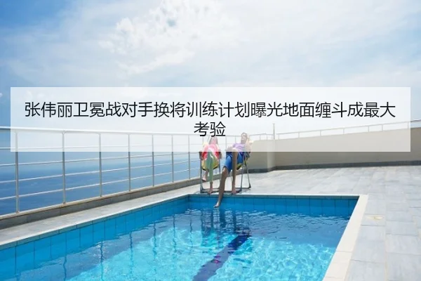 张伟丽卫冕战对手换将训练计划曝光地面缠斗成最大考验