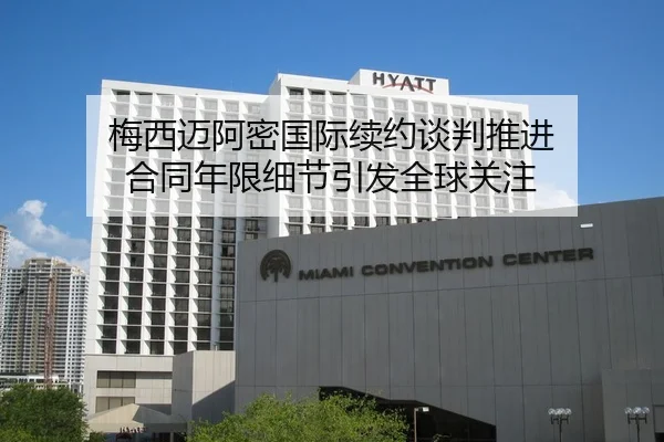 梅西迈阿密国际续约谈判推进 合同年限细节引发全球关注