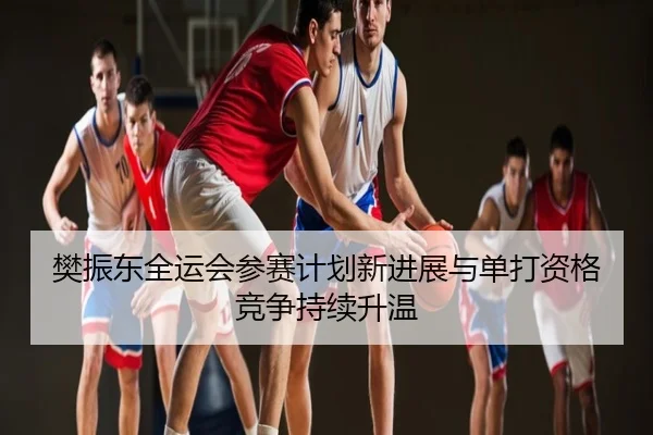 樊振东全运会参赛计划新进展与单打资格竞争持续升温