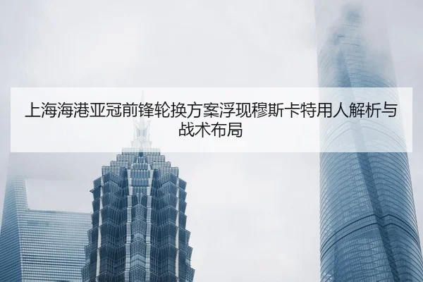 上海海港亚冠前锋轮换方案浮现穆斯卡特用人解析与战术布局